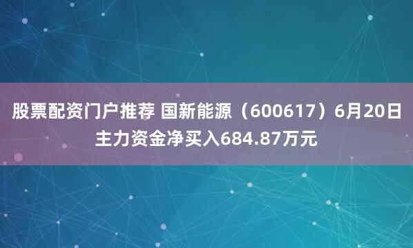 股票配资门户推荐 国新能源（600617）6月20日主力资金净买入684.87万元