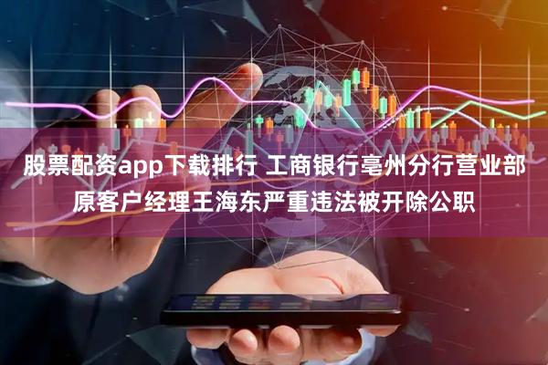 股票配资app下载排行 工商银行亳州分行营业部原客户经理王海东严重违法被开除公职