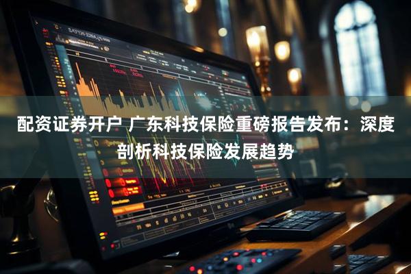 配资证券开户 广东科技保险重磅报告发布：深度剖析科技保险发展趋势