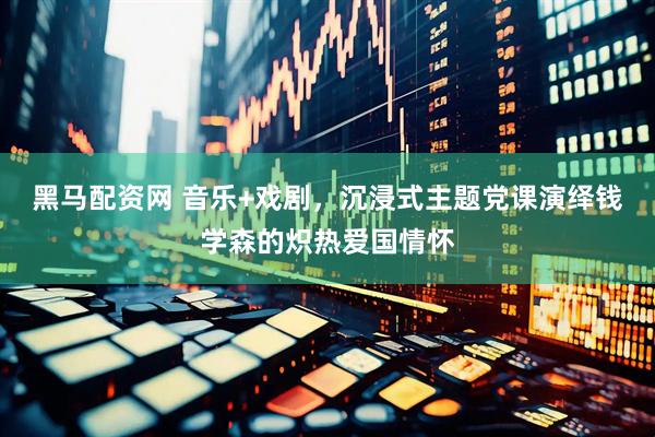 黑马配资网 音乐+戏剧，沉浸式主题党课演绎钱学森的炽热爱国情怀