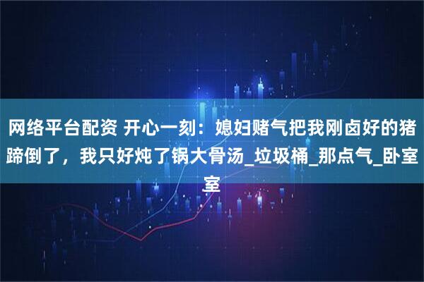 网络平台配资 开心一刻：媳妇赌气把我刚卤好的猪蹄倒了，我只好炖了锅大骨汤_垃圾桶_那点气_卧室