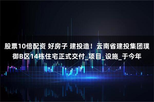 股票10倍配资 好房子 建投造！云南省建投集团璞御B区14栋住宅正式交付_项目_设施_于今年
