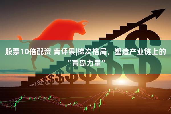 股票10倍配资 青评果|梯次格局，塑造产业链上的“青岛力量”