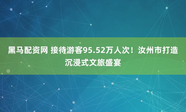黑马配资网 接待游客95.52万人次！汝州市打造沉浸式文旅盛宴