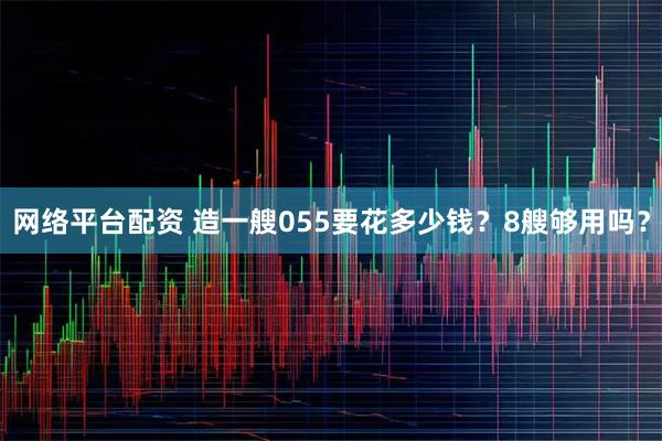 网络平台配资 造一艘055要花多少钱？8艘够用吗？