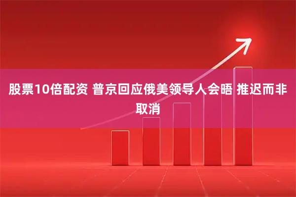 股票10倍配资 普京回应俄美领导人会晤 推迟而非取消