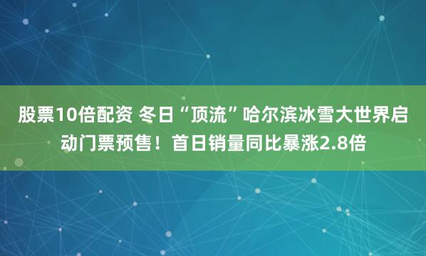 股票10倍配资 冬日“顶流”哈尔滨冰雪大世界启动门票预售！首日销量同比暴涨2.8倍