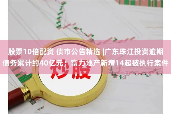 股票10倍配资 债市公告精选 |广东珠江投资逾期债务累计约40亿元；富力地产新增14起被执行案件