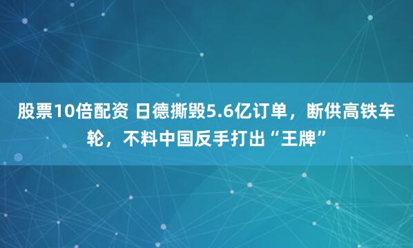 股票10倍配资 日德撕毁5.6亿订单，断供高铁车轮，不料中国反手打出“王牌”